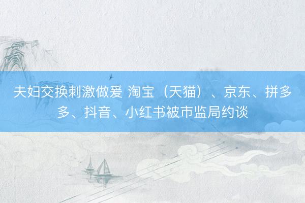 夫妇交换刺激做爰 淘宝（天猫）、京东、拼多多、抖音、小红书被市监局约谈