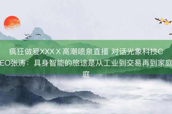 疯狂做爰XXXⅩ高潮喷泉直播 对话光象科技CEO张涛：具身智能的旅途是从工业到交易再到家庭