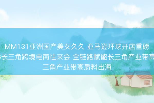 MM131亚洲国产美女久久 亚马逊环球开店重磅亮相2026长三角跨境电商往来会 全链路赋能长三角产业带高质料出海