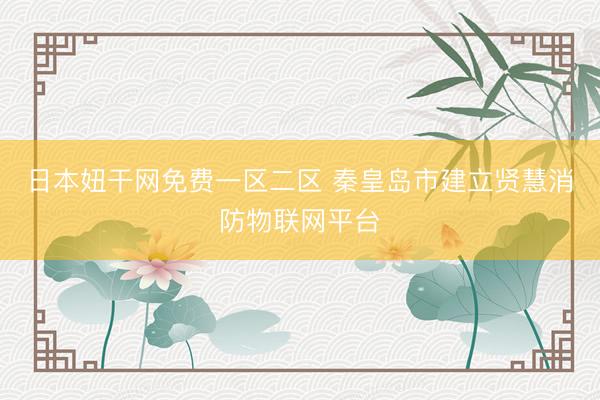 日本妞干网免费一区二区 秦皇岛市建立贤慧消防物联网平台