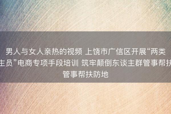 男人与女人亲热的视频 上饶市广信区开展“两类东谈主员”电商专项手段培训 筑牢颠倒东谈主群管事帮扶防地