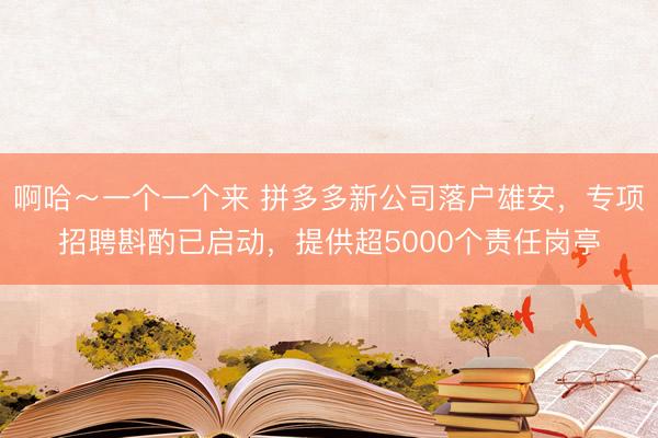 啊哈～一个一个来 拼多多新公司落户雄安，专项招聘斟酌已启动，提供超5000个责任岗亭