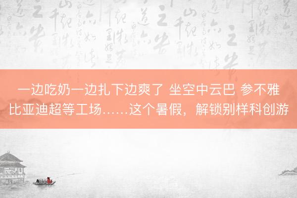 一边吃奶一边扎下边爽了 坐空中云巴 参不雅比亚迪超等工场……这个暑假，解锁别样科创游