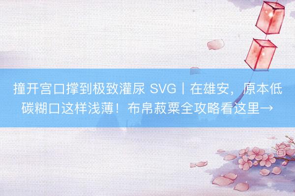 撞开宫口撑到极致灌尿 SVG丨在雄安，<a href=