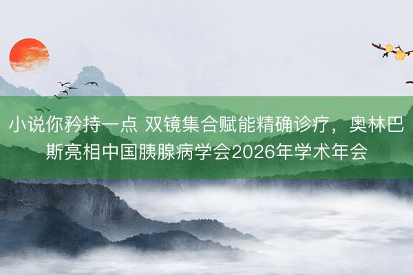 小说你矜持一点 双镜集合赋能精确诊疗，奥林巴斯亮相中国胰腺病学会2026年学术年会