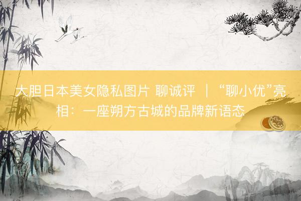 大胆日本美女隐私图片 聊诚评 ｜ “聊小优”亮相：一座朔方古城的品牌新语态