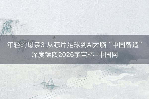 年轻的母亲3 从芯片足球到AI大脑 “中国智造”深度镶嵌2026宇宙杯-中国网