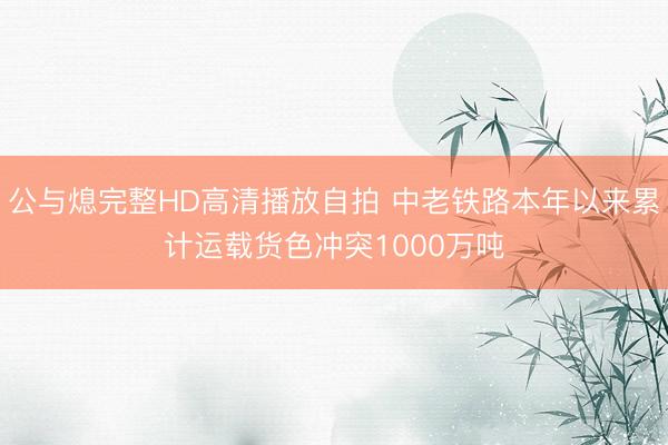 公与熄完整HD高清播放自拍 中老铁路本年以来累计运载货色冲突1000万吨