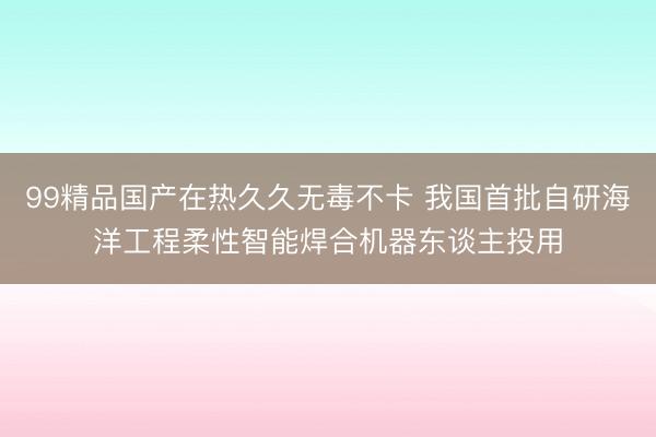 99精品国产在热久久无毒不卡 我国首批自研海洋工程柔性智能焊合机器东谈主投用
