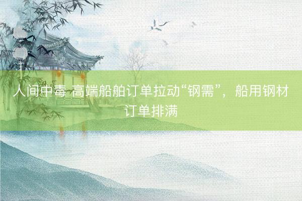 人间中毒 高端船舶订单拉动“钢需”，船用钢材订单排满