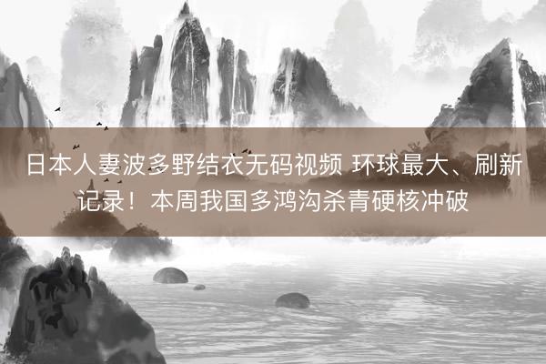 日本人妻波多野结衣无码视频 环球最大、刷新记录！本周我国多鸿沟杀青硬核冲破
