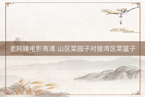 老阿姨电影高清 山区菜园子对接湾区菜篮子