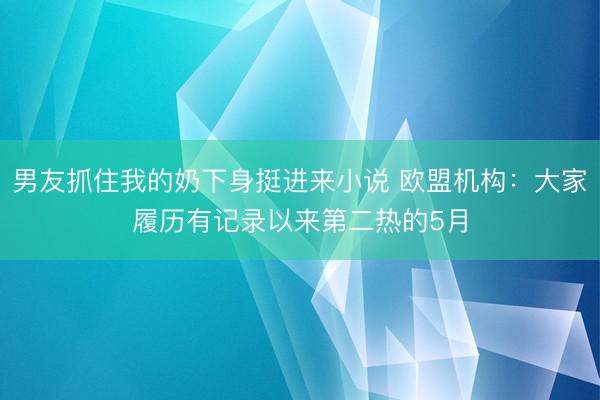 男友抓住我的奶下身挺进来小说 欧盟机构：大家履历有记录以来第二热的5月