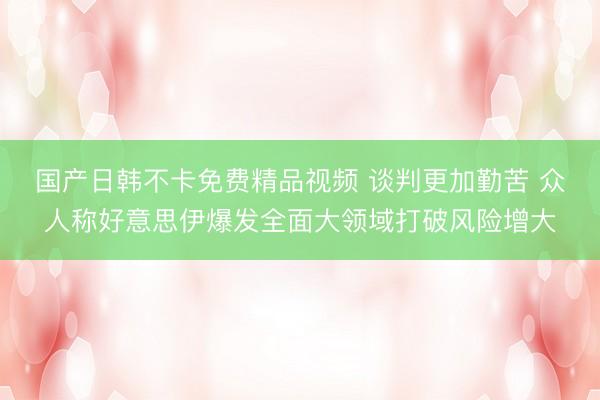 国产日韩不卡免费精品视频 谈判更加勤苦 众人称好意思伊爆发全面大领域打破风险增大
