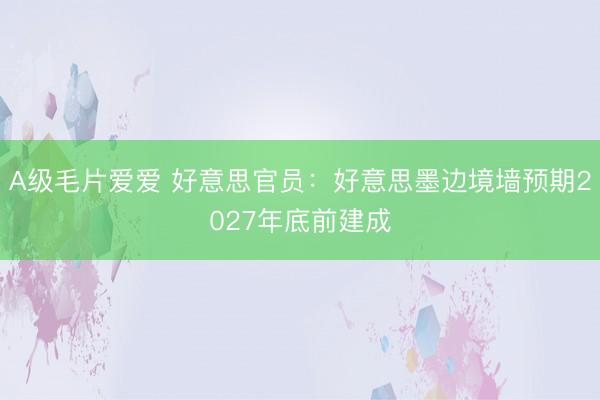 A级毛片爱爱 好意思官员：好意思墨边境墙预期2027年底前建成