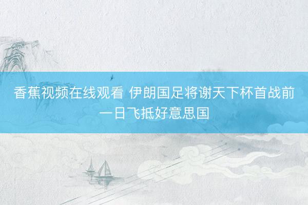 香蕉视频在线观看 伊朗国足将谢天下杯首战前一日飞抵好意思国