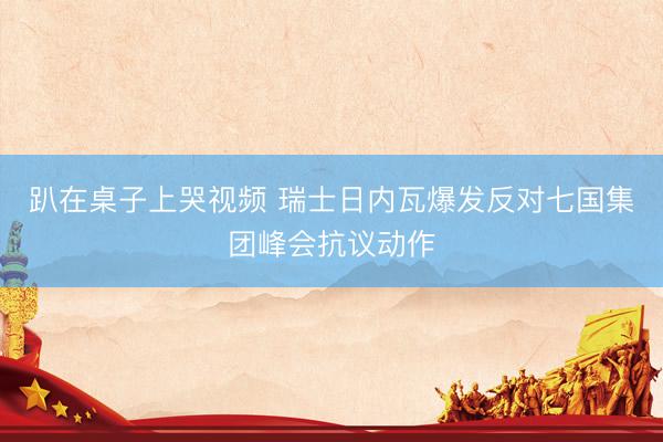 趴在桌子上哭视频 瑞士日内瓦爆发反对七国集团峰会抗议动作