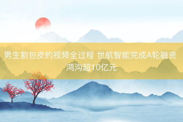 男生割包皮的视频全过程 世航智能完成A轮融资 鸿沟超10亿元