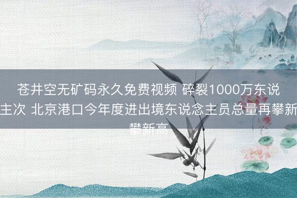 苍井空无矿码永久免费视频 碎裂1000万东说念主次 北京港口今年度进出境东说念主员总量再攀新高