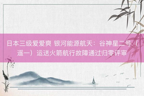 日本三级爱爱爽 银河能源航天：谷神星二号（遥一）运送火箭航行故障通过归零评审
