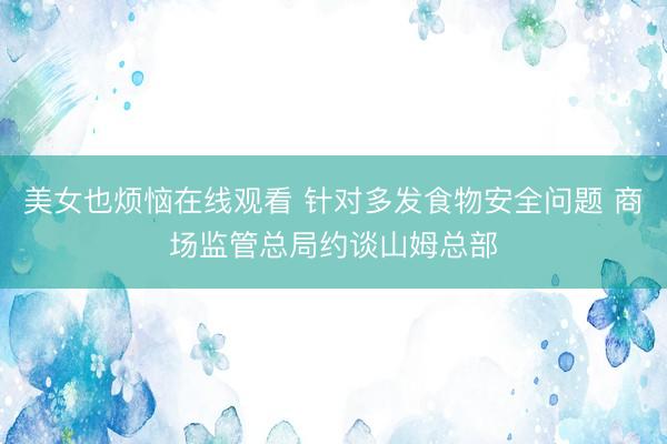 美女也烦恼在线观看 针对多发食物安全问题 商场监管总局约谈山姆总部