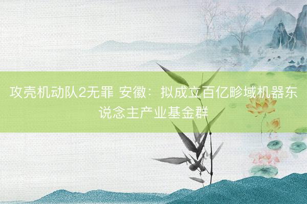攻壳机动队2无罪 安徽：拟成立百亿畛域机器东说念主产业基金群