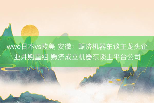wwe日本vs欧美 安徽：赈济机器东谈主龙头企业并购重组 赈济成立机器东谈主平台公司