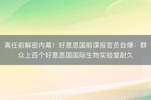 离任前解密内幕！好意思国前谍报官员自爆：群众上百个好意思国国际生物实验室耐久