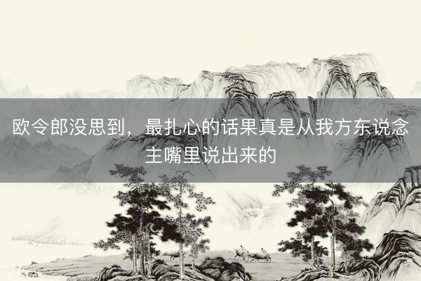 欧令郎没思到，最扎心的话果真是从我方东说念主嘴里说出来的