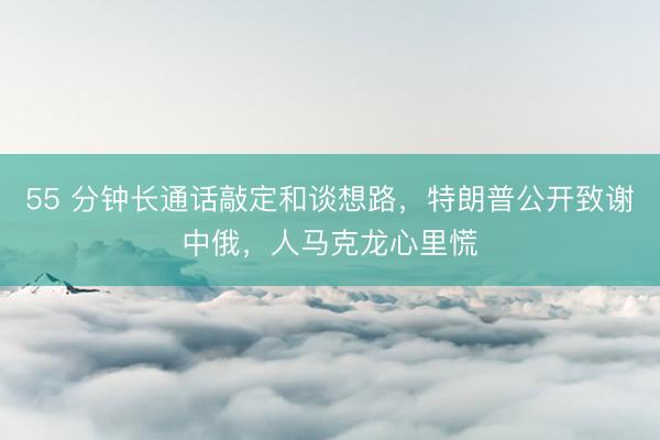 55 分钟长通话敲定和谈想路，特朗普公开致谢中俄，人马克龙心里慌