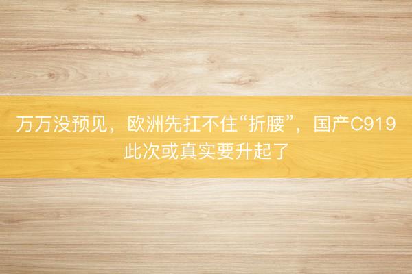 万万没预见，欧洲先扛不住“折腰”，国产C919此次或真实要升起了