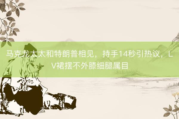 马克龙太太和特朗普相见，持手14秒引热议，LV裙摆不外膝细腿属目