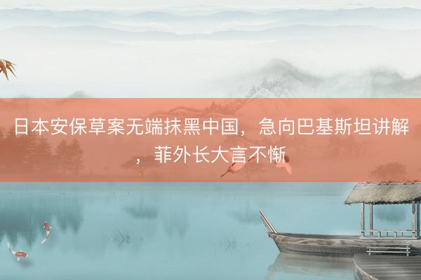 日本安保草案无端抹黑中国，急向巴基斯坦讲解，菲外长大言不惭