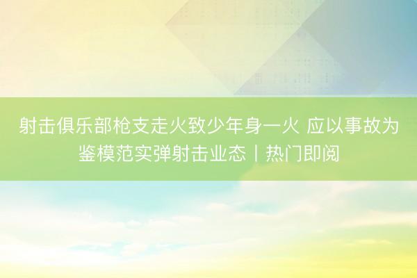 射击俱乐部枪支走火致少年身一火 应以事故为鉴模范实弹射击业态丨热门即阅