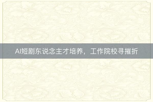 AI短剧东说念主才培养,工作院校寻摧折