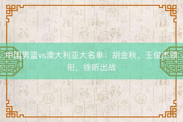中国男篮vs澳大利亚大名单：胡金秋、王俊杰领衔，徐昕出战