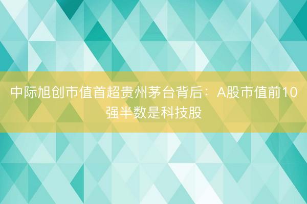 中际旭创市值首超贵州茅台背后：A股市值前10强半数是科技股