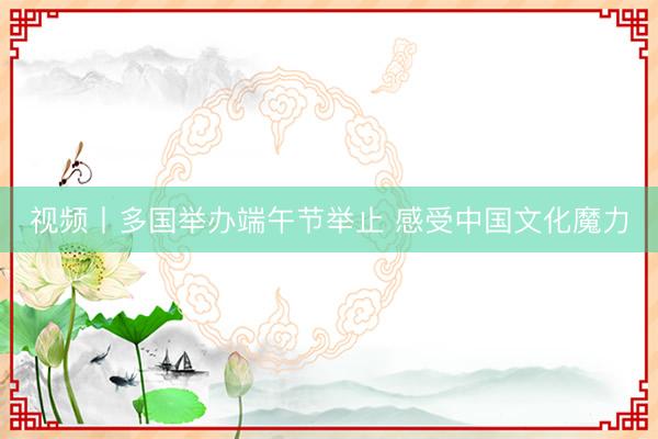视频丨多国举办端午节举止 感受中国文化魔力