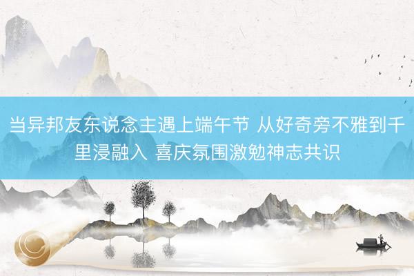 当异邦友东说念主遇上端午节 从好奇旁不雅到千里浸融入 喜庆氛围激勉神志共识