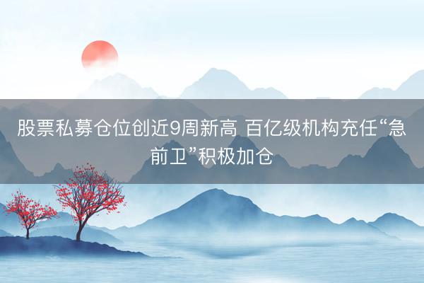 股票私募仓位创近9周新高 百亿级机构充任“急前卫”积极加仓