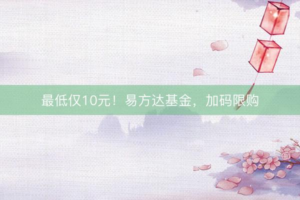 最低仅10元！易方达基金，加码限购