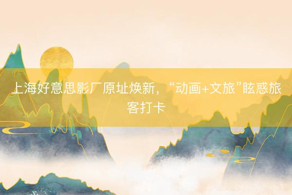上海好意思影厂原址焕新，“动画+文旅”眩惑旅客打卡